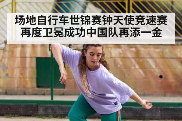 场地自行车世锦赛钟天使竞速赛再度卫冕成功中国队再添一金